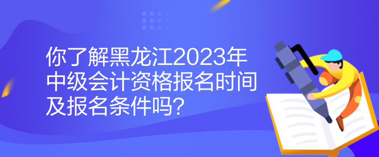 你了解黑龍江2023年中級會計資格報名時間及報名條件嗎？