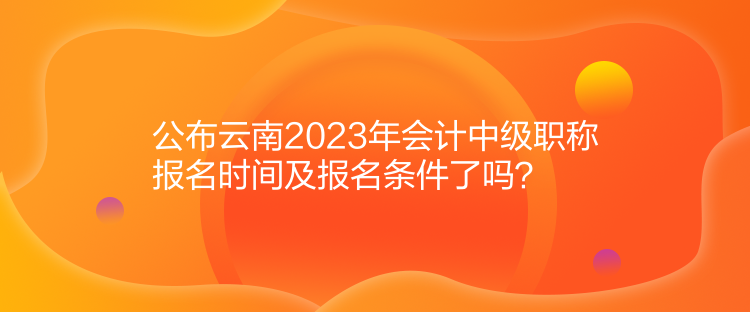 公布云南2023年會計中級職稱報名時間及報名條件了嗎？