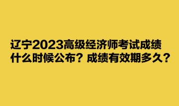 遼寧2023高級(jí)經(jīng)濟(jì)師考試成績(jī)什么時(shí)候公布？成績(jī)有效期多久？