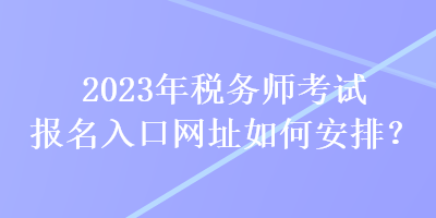 2023年稅務(wù)師考試報名入口網(wǎng)址如何安排？