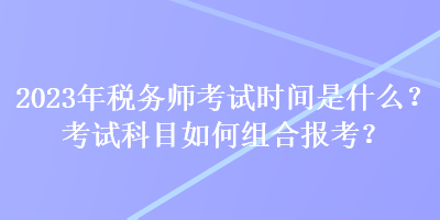 2023年稅務(wù)師考試時(shí)間是什么？考試科目如何組合報(bào)考？