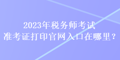 2023年稅務(wù)師考試準(zhǔn)考證打印官網(wǎng)入口在哪里？