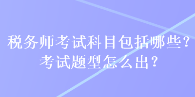 稅務(wù)師考試科目包括哪些？考試題型怎么出？