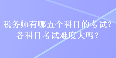 稅務(wù)師有哪五個(gè)科目的考試？各科目考試難度大嗎？