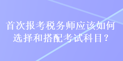 首次報(bào)考稅務(wù)師應(yīng)該如何選擇和搭配考試科目？