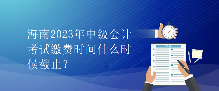 海南2023年中級(jí)會(huì)計(jì)考試?yán)U費(fèi)時(shí)間什么時(shí)候截止？