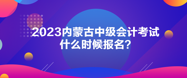 2023內(nèi)蒙古中級會計考試什么時候報名？