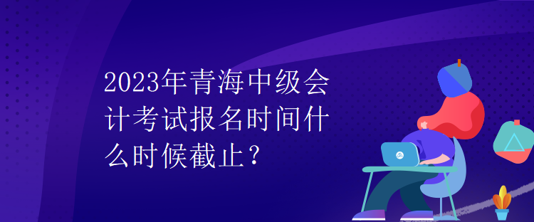 2023年青海中級會計考試報名時間什么時候截止？