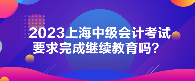 2023上海中級會計考試要求完成繼續(xù)教育嗎？