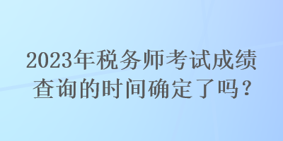 2023年稅務(wù)師考試成績(jī)查詢的時(shí)間確定了嗎？