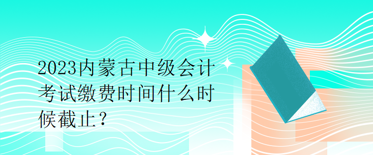 2023內蒙古中級會計考試繳費時間什么時候截止？