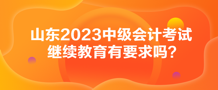 山東2023中級會計考試繼續(xù)教育有要求嗎？