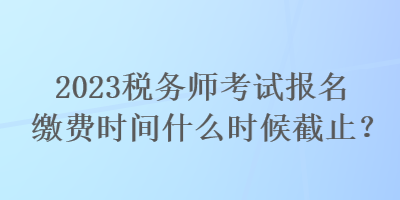 2023稅務(wù)師考試報(bào)名繳費(fèi)時(shí)間什么時(shí)候截止？