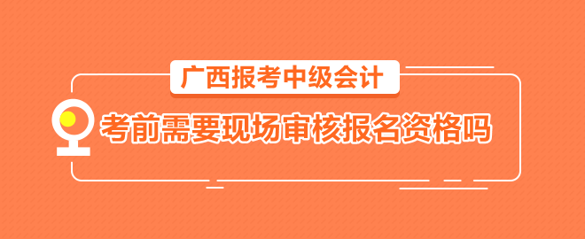 廣西報(bào)考中級會(huì)計(jì)需要考前到會(huì)計(jì)管理機(jī)構(gòu)現(xiàn)場審核報(bào)名資格嗎？