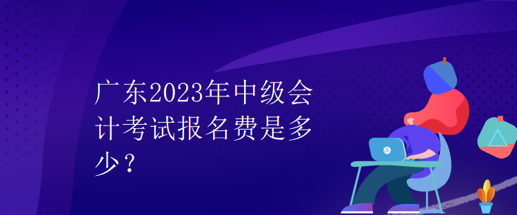 廣東2023年中級(jí)會(huì)計(jì)考試報(bào)名費(fèi)是多少？