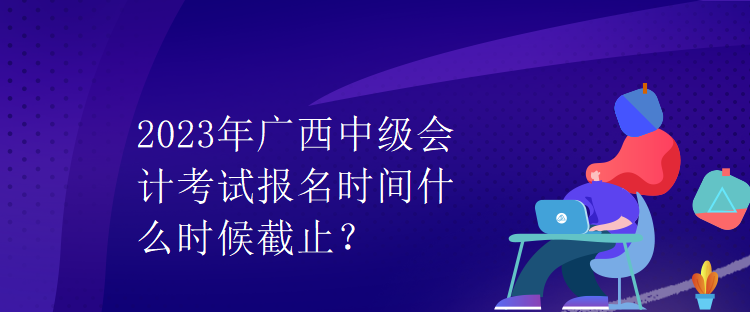 2023年廣西中級(jí)會(huì)計(jì)考試報(bào)名時(shí)間什么時(shí)候截止？