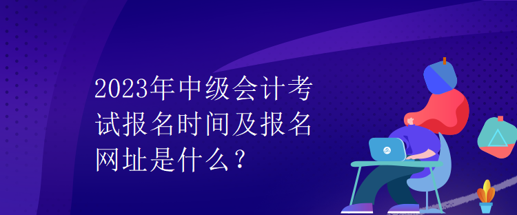 2023年中級會計考試報名時間及報名網(wǎng)址是什么？