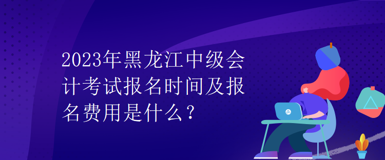 2023年黑龍江中級(jí)會(huì)計(jì)考試報(bào)名時(shí)間及報(bào)名費(fèi)用是什么？