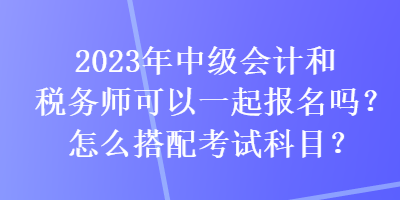 2023年中級會計(jì)和稅務(wù)師可以一起報名嗎？怎么搭配考試科目？