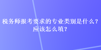 稅務(wù)師報考要求的專業(yè)類別是什么？應(yīng)該怎么填？