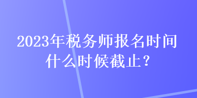 2023年稅務(wù)師報名時間什么時候截止？