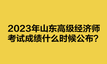 2023年山東高級經(jīng)濟師考試成績什么時候公布？