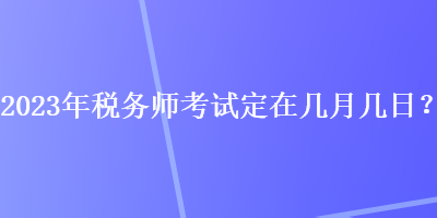 2023年稅務(wù)師考試定在幾月幾日？