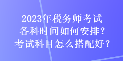 2023年稅務(wù)師考試各科時(shí)間如何安排？考試科目怎么搭配好？