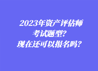 2023年資產(chǎn)評(píng)估師考試題型？現(xiàn)在還可以報(bào)名嗎？