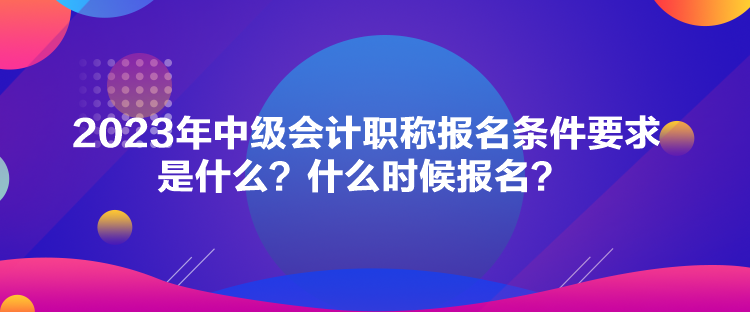 2023年中級會計職稱報名條件要求是什么？什么時候報名？