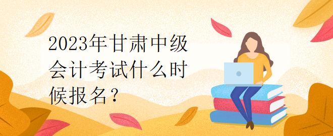 2023年甘肅中級會計(jì)考試什么時候報(bào)名？