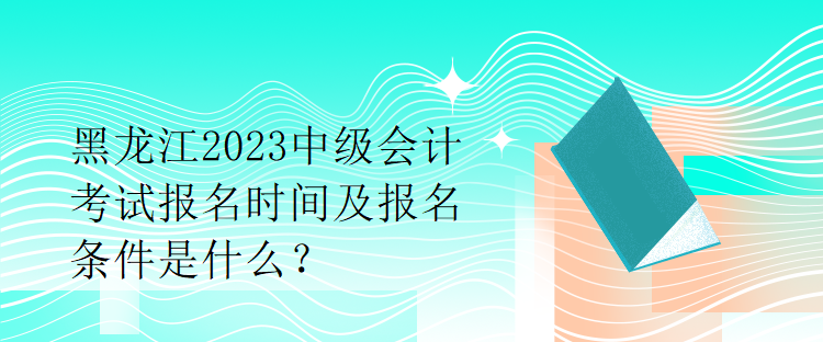 黑龍江2023中級會計(jì)考試報(bào)名時(shí)間及報(bào)名條件是什么？