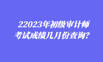 2023年初級(jí)審計(jì)師考試成績幾月份查詢？