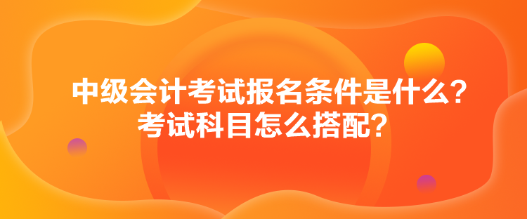 中級(jí)會(huì)計(jì)考試報(bào)名條件是什么？考試科目怎么搭配？