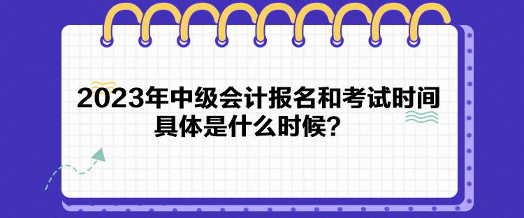 2023年中級會計報名和考試時間具體是什么時候？