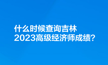 什么時(shí)候查詢吉林2023高級(jí)經(jīng)濟(jì)師成績(jī)？