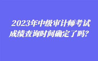 2023年中級審計師考試成績查詢時間確定了嗎？