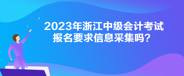 2023年浙江中級(jí)會(huì)計(jì)考試報(bào)名要求信息采集嗎？