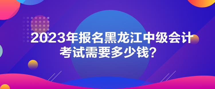 2023年報名黑龍江中級會計考試需要多少錢？