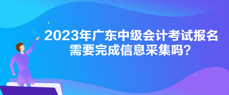 2023年廣東中級(jí)會(huì)計(jì)考試報(bào)名需要完成信息采集嗎？