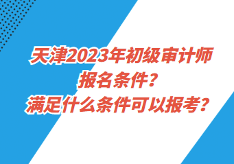 天津2023年初級審計師報名條件？滿足什么條件可以報考？