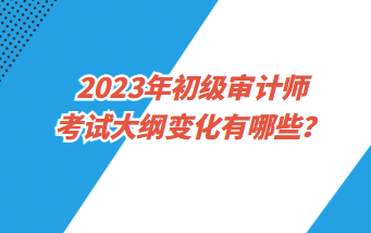 2023年初級審計師考試大綱變化有哪些？