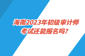 海南2023年初級審計(jì)師考試還能報(bào)名嗎？