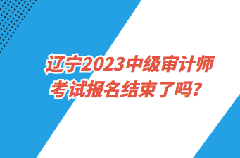 遼寧2023中級審計師考試報名截止了嗎？