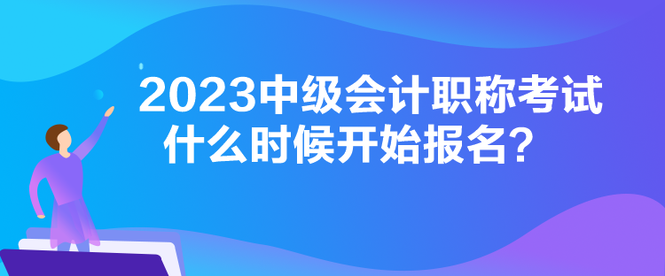 2023中級會計職稱考試什么時候開始報名？