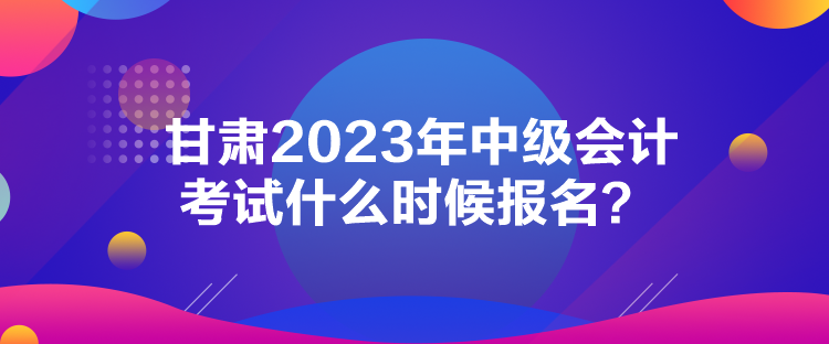 甘肅2023年中級會計考試什么時候報名？