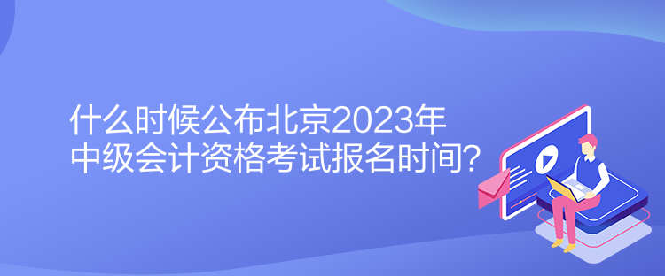 什么時候公布北京2023年中級會計資格考試報名時間？