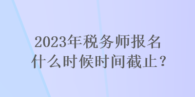 2023年稅務(wù)師報(bào)名什么時(shí)候時(shí)間截止？