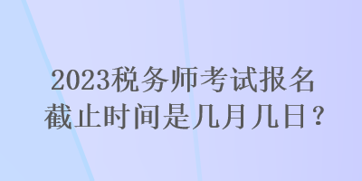 2023稅務(wù)師考試報(bào)名截止時(shí)間是幾月幾日？