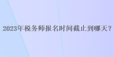 2023年稅務(wù)師報(bào)名時(shí)間截止到哪天？